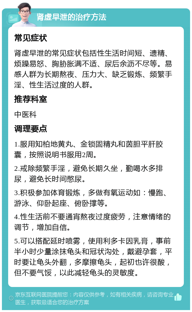 肾虚早泄的治疗方法 常见症状 肾虚早泄的常见症状包括性生活时间短、遗精、烦躁易怒、胸胁胀满不适、尿后余沥不尽等。易感人群为长期熬夜、压力大、缺乏锻炼、频繁手淫、性生活过度的人群。 推荐科室 中医科 调理要点 1.服用知柏地黄丸、金锁固精丸和茵胆平肝胶囊，按照说明书服用2周。 2.戒除频繁手淫，避免长期久坐，勤喝水多排尿，避免长时间憋尿。 3.积极参加体育锻炼，多做有氧运动如：慢跑、游泳、仰卧起座、俯卧撑等。 4.性生活前不要通宵熬夜过度疲劳，注意情绪的调节，增加自信。 5.可以搭配延时喷雾，使用利多卡因乳膏，事前半小时少量涂抹龟头和冠状沟处，戴避孕套，平时要让龟头外翻，多摩擦龟头，起初也许很酸，但不要气馁，以此减轻龟头的灵敏度。