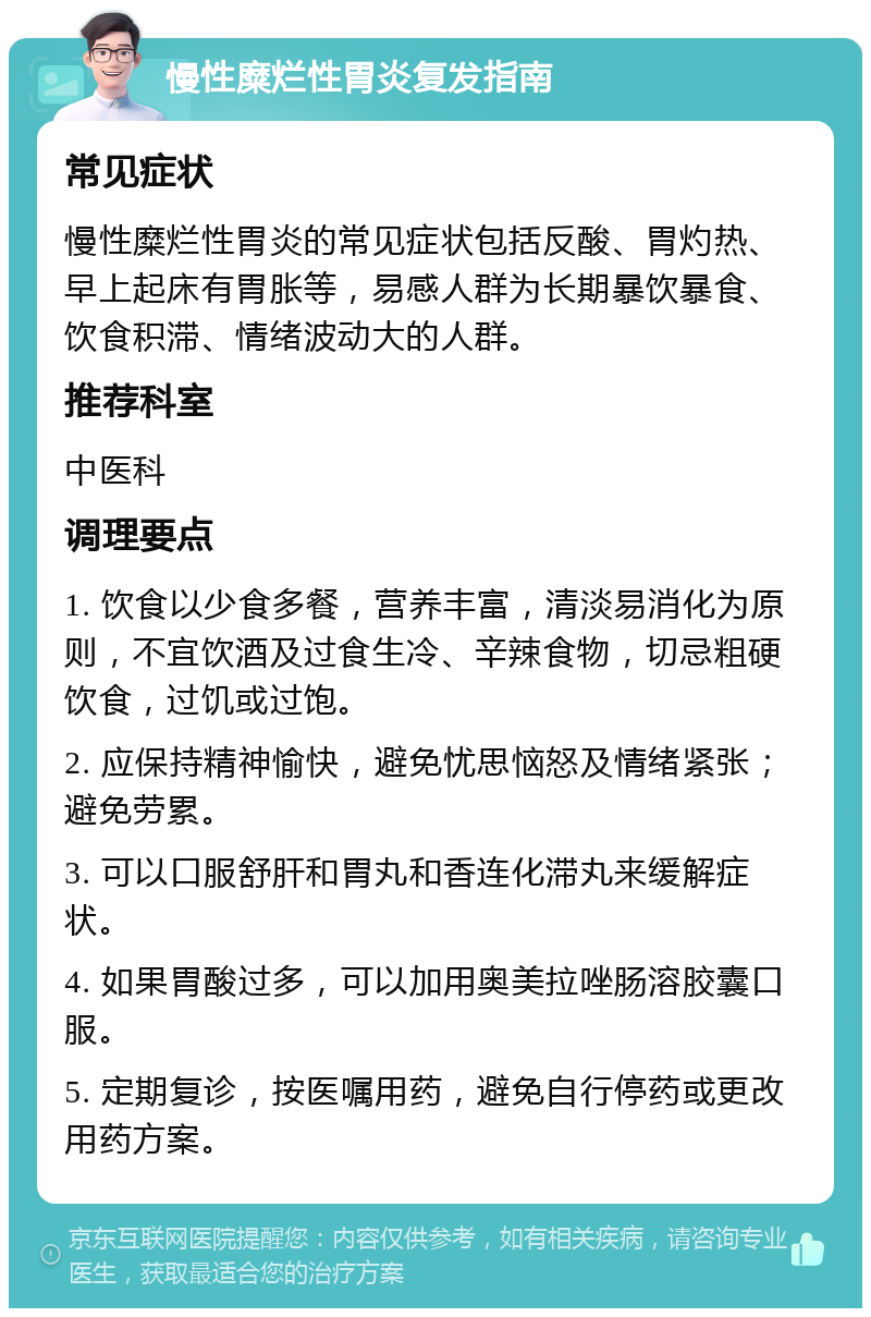 慢性糜烂性胃炎复发指南 常见症状 慢性糜烂性胃炎的常见症状包括反酸、胃灼热、早上起床有胃胀等，易感人群为长期暴饮暴食、饮食积滞、情绪波动大的人群。 推荐科室 中医科 调理要点 1. 饮食以少食多餐，营养丰富，清淡易消化为原则，不宜饮酒及过食生冷、辛辣食物，切忌粗硬饮食，过饥或过饱。 2. 应保持精神愉快，避免忧思恼怒及情绪紧张；避免劳累。 3. 可以口服舒肝和胃丸和香连化滞丸来缓解症状。 4. 如果胃酸过多，可以加用奥美拉唑肠溶胶囊口服。 5. 定期复诊，按医嘱用药，避免自行停药或更改用药方案。