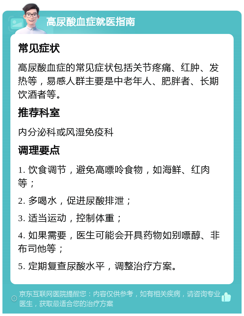 高尿酸血症就医指南 常见症状 高尿酸血症的常见症状包括关节疼痛、红肿、发热等，易感人群主要是中老年人、肥胖者、长期饮酒者等。 推荐科室 内分泌科或风湿免疫科 调理要点 1. 饮食调节，避免高嘌呤食物，如海鲜、红肉等； 2. 多喝水，促进尿酸排泄； 3. 适当运动，控制体重； 4. 如果需要，医生可能会开具药物如别嘌醇、非布司他等； 5. 定期复查尿酸水平，调整治疗方案。