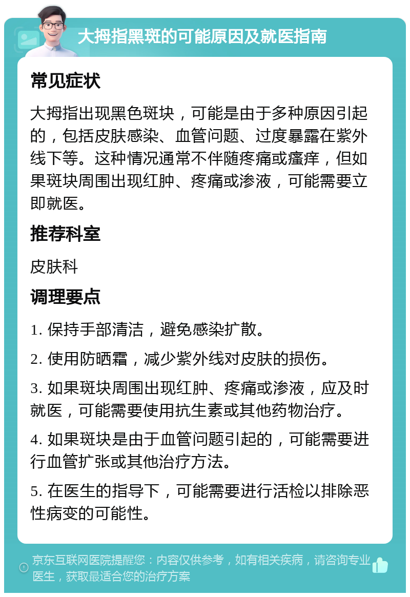 大拇指黑斑的可能原因及就医指南 常见症状 大拇指出现黑色斑块，可能是由于多种原因引起的，包括皮肤感染、血管问题、过度暴露在紫外线下等。这种情况通常不伴随疼痛或瘙痒，但如果斑块周围出现红肿、疼痛或渗液，可能需要立即就医。 推荐科室 皮肤科 调理要点 1. 保持手部清洁，避免感染扩散。 2. 使用防晒霜，减少紫外线对皮肤的损伤。 3. 如果斑块周围出现红肿、疼痛或渗液，应及时就医，可能需要使用抗生素或其他药物治疗。 4. 如果斑块是由于血管问题引起的，可能需要进行血管扩张或其他治疗方法。 5. 在医生的指导下，可能需要进行活检以排除恶性病变的可能性。