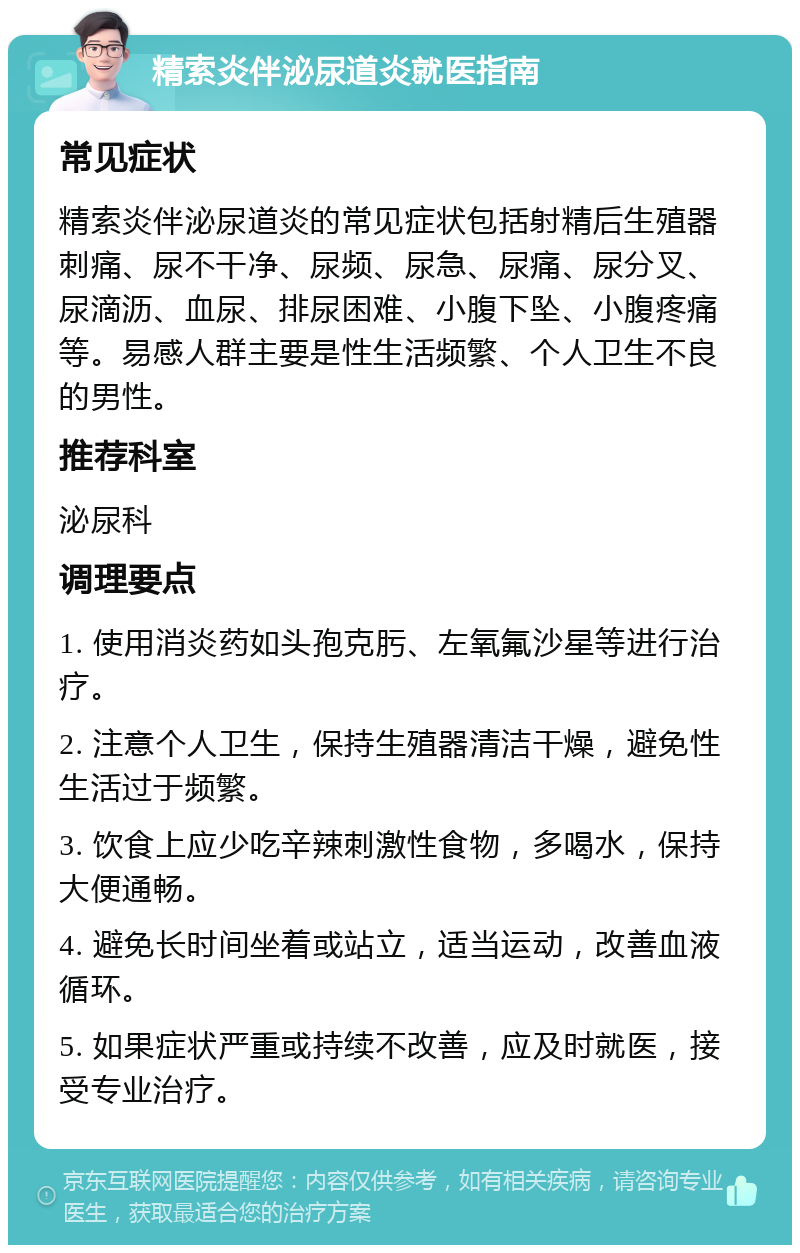 精索炎伴泌尿道炎就医指南 常见症状 精索炎伴泌尿道炎的常见症状包括射精后生殖器刺痛、尿不干净、尿频、尿急、尿痛、尿分叉、尿滴沥、血尿、排尿困难、小腹下坠、小腹疼痛等。易感人群主要是性生活频繁、个人卫生不良的男性。 推荐科室 泌尿科 调理要点 1. 使用消炎药如头孢克肟、左氧氟沙星等进行治疗。 2. 注意个人卫生，保持生殖器清洁干燥，避免性生活过于频繁。 3. 饮食上应少吃辛辣刺激性食物，多喝水，保持大便通畅。 4. 避免长时间坐着或站立，适当运动，改善血液循环。 5. 如果症状严重或持续不改善，应及时就医，接受专业治疗。