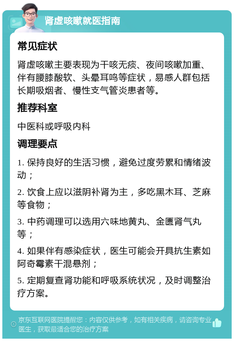 肾虚咳嗽就医指南 常见症状 肾虚咳嗽主要表现为干咳无痰、夜间咳嗽加重、伴有腰膝酸软、头晕耳鸣等症状，易感人群包括长期吸烟者、慢性支气管炎患者等。 推荐科室 中医科或呼吸内科 调理要点 1. 保持良好的生活习惯，避免过度劳累和情绪波动； 2. 饮食上应以滋阴补肾为主，多吃黑木耳、芝麻等食物； 3. 中药调理可以选用六味地黄丸、金匮肾气丸等； 4. 如果伴有感染症状，医生可能会开具抗生素如阿奇霉素干混悬剂； 5. 定期复查肾功能和呼吸系统状况，及时调整治疗方案。