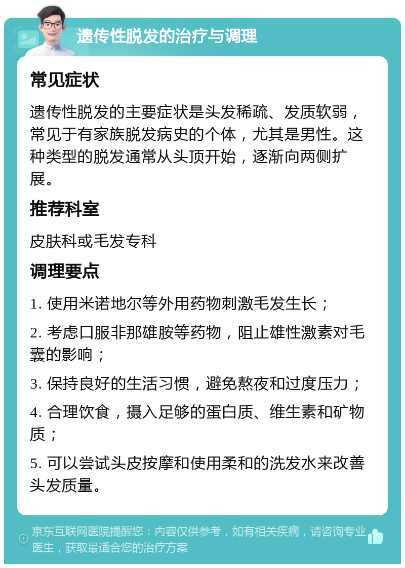 遗传性脱发的治疗与调理 常见症状 遗传性脱发的主要症状是头发稀疏、发质软弱，常见于有家族脱发病史的个体，尤其是男性。这种类型的脱发通常从头顶开始，逐渐向两侧扩展。 推荐科室 皮肤科或毛发专科 调理要点 1. 使用米诺地尔等外用药物刺激毛发生长； 2. 考虑口服非那雄胺等药物，阻止雄性激素对毛囊的影响； 3. 保持良好的生活习惯，避免熬夜和过度压力； 4. 合理饮食，摄入足够的蛋白质、维生素和矿物质； 5. 可以尝试头皮按摩和使用柔和的洗发水来改善头发质量。