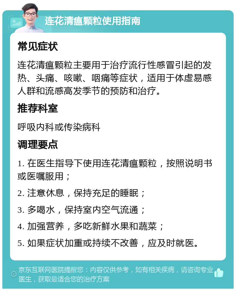 连花清瘟颗粒使用指南 常见症状 连花清瘟颗粒主要用于治疗流行性感冒引起的发热、头痛、咳嗽、咽痛等症状，适用于体虚易感人群和流感高发季节的预防和治疗。 推荐科室 呼吸内科或传染病科 调理要点 1. 在医生指导下使用连花清瘟颗粒，按照说明书或医嘱服用； 2. 注意休息，保持充足的睡眠； 3. 多喝水，保持室内空气流通； 4. 加强营养，多吃新鲜水果和蔬菜； 5. 如果症状加重或持续不改善，应及时就医。