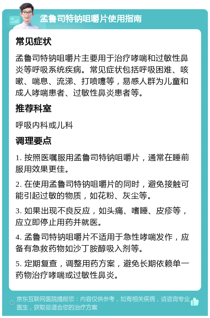 孟鲁司特钠咀嚼片使用指南 常见症状 孟鲁司特钠咀嚼片主要用于治疗哮喘和过敏性鼻炎等呼吸系统疾病。常见症状包括呼吸困难、咳嗽、喘息、流涕、打喷嚏等，易感人群为儿童和成人哮喘患者、过敏性鼻炎患者等。 推荐科室 呼吸内科或儿科 调理要点 1. 按照医嘱服用孟鲁司特钠咀嚼片，通常在睡前服用效果更佳。 2. 在使用孟鲁司特钠咀嚼片的同时，避免接触可能引起过敏的物质，如花粉、灰尘等。 3. 如果出现不良反应，如头痛、嗜睡、皮疹等，应立即停止用药并就医。 4. 孟鲁司特钠咀嚼片不适用于急性哮喘发作，应备有急救药物如沙丁胺醇吸入剂等。 5. 定期复查，调整用药方案，避免长期依赖单一药物治疗哮喘或过敏性鼻炎。