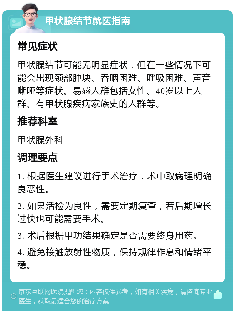 甲状腺结节就医指南 常见症状 甲状腺结节可能无明显症状，但在一些情况下可能会出现颈部肿块、吞咽困难、呼吸困难、声音嘶哑等症状。易感人群包括女性、40岁以上人群、有甲状腺疾病家族史的人群等。 推荐科室 甲状腺外科 调理要点 1. 根据医生建议进行手术治疗，术中取病理明确良恶性。 2. 如果活检为良性，需要定期复查，若后期增长过快也可能需要手术。 3. 术后根据甲功结果确定是否需要终身用药。 4. 避免接触放射性物质，保持规律作息和情绪平稳。