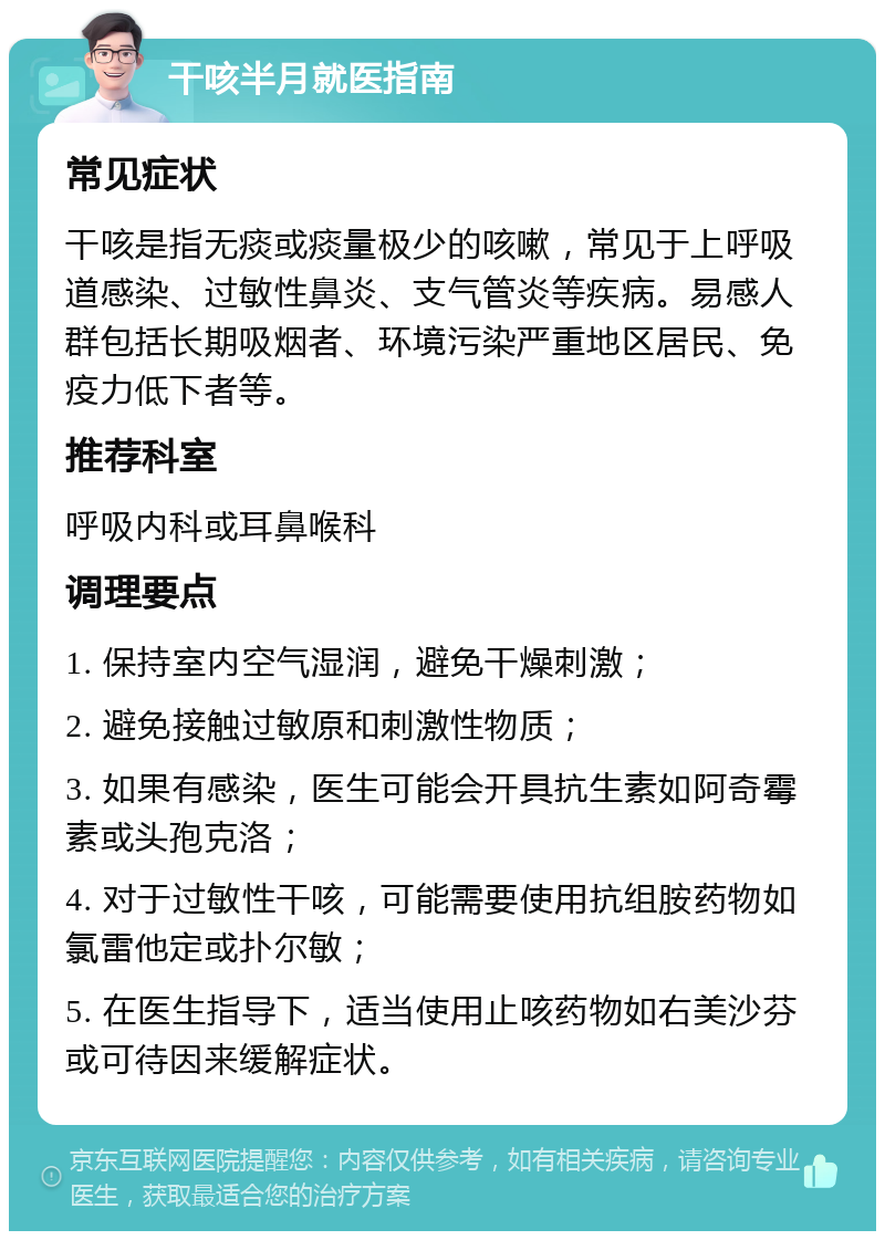 干咳半月就医指南 常见症状 干咳是指无痰或痰量极少的咳嗽，常见于上呼吸道感染、过敏性鼻炎、支气管炎等疾病。易感人群包括长期吸烟者、环境污染严重地区居民、免疫力低下者等。 推荐科室 呼吸内科或耳鼻喉科 调理要点 1. 保持室内空气湿润，避免干燥刺激； 2. 避免接触过敏原和刺激性物质； 3. 如果有感染，医生可能会开具抗生素如阿奇霉素或头孢克洛； 4. 对于过敏性干咳，可能需要使用抗组胺药物如氯雷他定或扑尔敏； 5. 在医生指导下，适当使用止咳药物如右美沙芬或可待因来缓解症状。