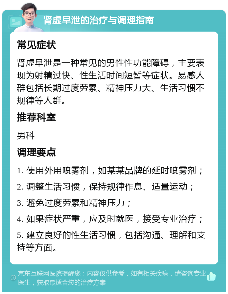 肾虚早泄的治疗与调理指南 常见症状 肾虚早泄是一种常见的男性性功能障碍，主要表现为射精过快、性生活时间短暂等症状。易感人群包括长期过度劳累、精神压力大、生活习惯不规律等人群。 推荐科室 男科 调理要点 1. 使用外用喷雾剂，如某某品牌的延时喷雾剂； 2. 调整生活习惯，保持规律作息、适量运动； 3. 避免过度劳累和精神压力； 4. 如果症状严重，应及时就医，接受专业治疗； 5. 建立良好的性生活习惯，包括沟通、理解和支持等方面。