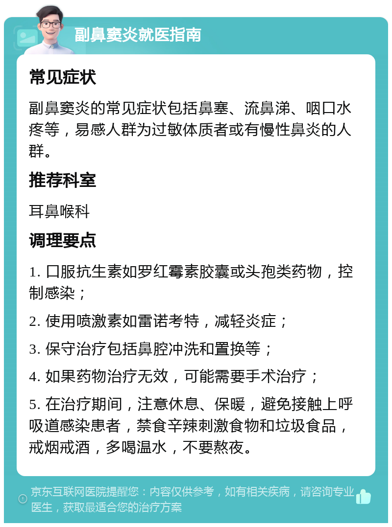 副鼻窦炎就医指南 常见症状 副鼻窦炎的常见症状包括鼻塞、流鼻涕、咽口水疼等，易感人群为过敏体质者或有慢性鼻炎的人群。 推荐科室 耳鼻喉科 调理要点 1. 口服抗生素如罗红霉素胶囊或头孢类药物，控制感染； 2. 使用喷激素如雷诺考特，减轻炎症； 3. 保守治疗包括鼻腔冲洗和置换等； 4. 如果药物治疗无效，可能需要手术治疗； 5. 在治疗期间，注意休息、保暖，避免接触上呼吸道感染患者，禁食辛辣刺激食物和垃圾食品，戒烟戒酒，多喝温水，不要熬夜。