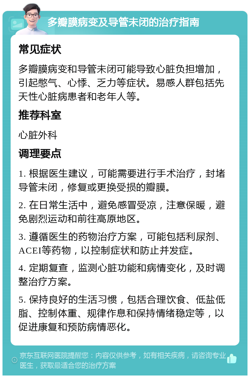 多瓣膜病变及导管未闭的治疗指南 常见症状 多瓣膜病变和导管未闭可能导致心脏负担增加，引起憋气、心悸、乏力等症状。易感人群包括先天性心脏病患者和老年人等。 推荐科室 心脏外科 调理要点 1. 根据医生建议，可能需要进行手术治疗，封堵导管未闭，修复或更换受损的瓣膜。 2. 在日常生活中，避免感冒受凉，注意保暖，避免剧烈运动和前往高原地区。 3. 遵循医生的药物治疗方案，可能包括利尿剂、ACEI等药物，以控制症状和防止并发症。 4. 定期复查，监测心脏功能和病情变化，及时调整治疗方案。 5. 保持良好的生活习惯，包括合理饮食、低盐低脂、控制体重、规律作息和保持情绪稳定等，以促进康复和预防病情恶化。