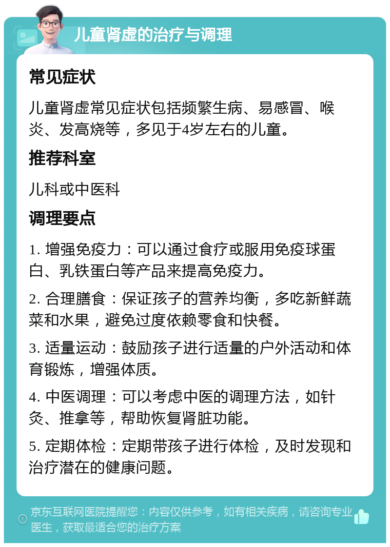 儿童肾虚的治疗与调理 常见症状 儿童肾虚常见症状包括频繁生病、易感冒、喉炎、发高烧等，多见于4岁左右的儿童。 推荐科室 儿科或中医科 调理要点 1. 增强免疫力：可以通过食疗或服用免疫球蛋白、乳铁蛋白等产品来提高免疫力。 2. 合理膳食：保证孩子的营养均衡，多吃新鲜蔬菜和水果，避免过度依赖零食和快餐。 3. 适量运动：鼓励孩子进行适量的户外活动和体育锻炼，增强体质。 4. 中医调理：可以考虑中医的调理方法，如针灸、推拿等，帮助恢复肾脏功能。 5. 定期体检：定期带孩子进行体检，及时发现和治疗潜在的健康问题。