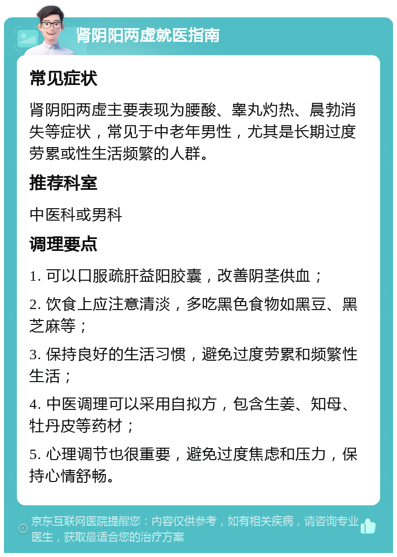 肾阴阳两虚就医指南 常见症状 肾阴阳两虚主要表现为腰酸、睾丸灼热、晨勃消失等症状，常见于中老年男性，尤其是长期过度劳累或性生活频繁的人群。 推荐科室 中医科或男科 调理要点 1. 可以口服疏肝益阳胶囊，改善阴茎供血； 2. 饮食上应注意清淡，多吃黑色食物如黑豆、黑芝麻等； 3. 保持良好的生活习惯，避免过度劳累和频繁性生活； 4. 中医调理可以采用自拟方，包含生姜、知母、牡丹皮等药材； 5. 心理调节也很重要，避免过度焦虑和压力，保持心情舒畅。