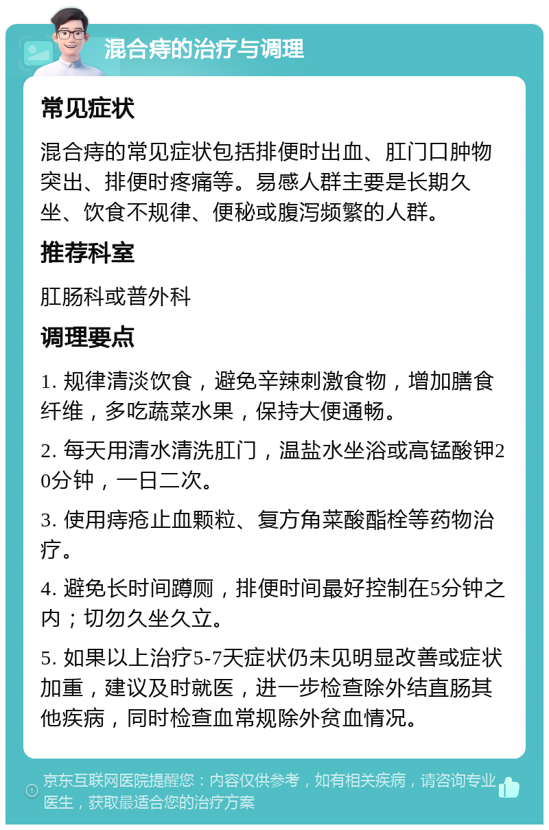 混合痔的治疗与调理 常见症状 混合痔的常见症状包括排便时出血、肛门口肿物突出、排便时疼痛等。易感人群主要是长期久坐、饮食不规律、便秘或腹泻频繁的人群。 推荐科室 肛肠科或普外科 调理要点 1. 规律清淡饮食，避免辛辣刺激食物，增加膳食纤维，多吃蔬菜水果，保持大便通畅。 2. 每天用清水清洗肛门，温盐水坐浴或高锰酸钾20分钟，一日二次。 3. 使用痔疮止血颗粒、复方角菜酸酯栓等药物治疗。 4. 避免长时间蹲厕，排便时间最好控制在5分钟之内；切勿久坐久立。 5. 如果以上治疗5-7天症状仍未见明显改善或症状加重，建议及时就医，进一步检查除外结直肠其他疾病，同时检查血常规除外贫血情况。