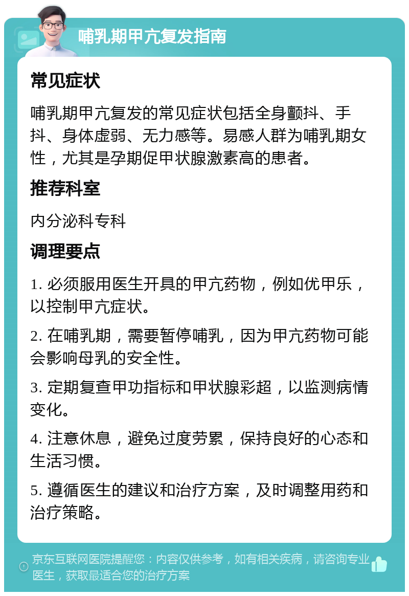 哺乳期甲亢复发指南 常见症状 哺乳期甲亢复发的常见症状包括全身颤抖、手抖、身体虚弱、无力感等。易感人群为哺乳期女性，尤其是孕期促甲状腺激素高的患者。 推荐科室 内分泌科专科 调理要点 1. 必须服用医生开具的甲亢药物，例如优甲乐，以控制甲亢症状。 2. 在哺乳期，需要暂停哺乳，因为甲亢药物可能会影响母乳的安全性。 3. 定期复查甲功指标和甲状腺彩超，以监测病情变化。 4. 注意休息，避免过度劳累，保持良好的心态和生活习惯。 5. 遵循医生的建议和治疗方案，及时调整用药和治疗策略。