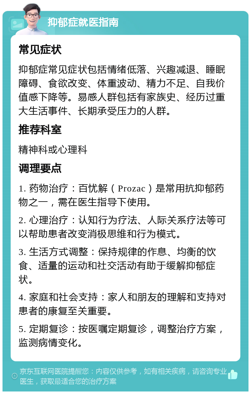 抑郁症就医指南 常见症状 抑郁症常见症状包括情绪低落、兴趣减退、睡眠障碍、食欲改变、体重波动、精力不足、自我价值感下降等。易感人群包括有家族史、经历过重大生活事件、长期承受压力的人群。 推荐科室 精神科或心理科 调理要点 1. 药物治疗：百忧解（Prozac）是常用抗抑郁药物之一，需在医生指导下使用。 2. 心理治疗：认知行为疗法、人际关系疗法等可以帮助患者改变消极思维和行为模式。 3. 生活方式调整：保持规律的作息、均衡的饮食、适量的运动和社交活动有助于缓解抑郁症状。 4. 家庭和社会支持：家人和朋友的理解和支持对患者的康复至关重要。 5. 定期复诊：按医嘱定期复诊，调整治疗方案，监测病情变化。