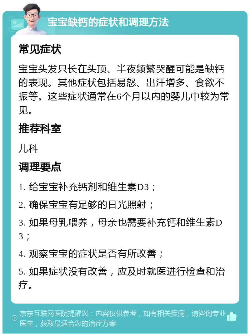 宝宝缺钙的症状和调理方法 常见症状 宝宝头发只长在头顶、半夜频繁哭醒可能是缺钙的表现。其他症状包括易怒、出汗增多、食欲不振等。这些症状通常在6个月以内的婴儿中较为常见。 推荐科室 儿科 调理要点 1. 给宝宝补充钙剂和维生素D3； 2. 确保宝宝有足够的日光照射； 3. 如果母乳喂养，母亲也需要补充钙和维生素D3； 4. 观察宝宝的症状是否有所改善； 5. 如果症状没有改善，应及时就医进行检查和治疗。