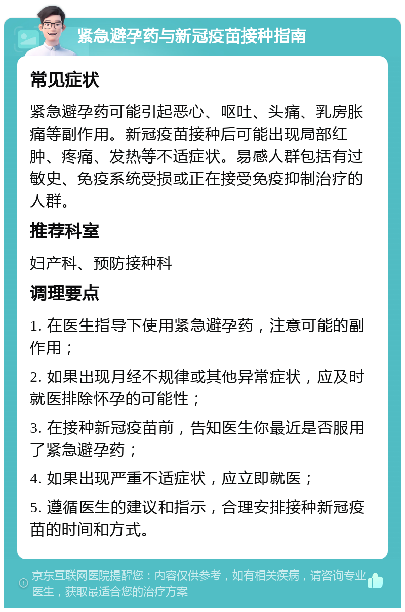 紧急避孕药与新冠疫苗接种指南 常见症状 紧急避孕药可能引起恶心、呕吐、头痛、乳房胀痛等副作用。新冠疫苗接种后可能出现局部红肿、疼痛、发热等不适症状。易感人群包括有过敏史、免疫系统受损或正在接受免疫抑制治疗的人群。 推荐科室 妇产科、预防接种科 调理要点 1. 在医生指导下使用紧急避孕药，注意可能的副作用； 2. 如果出现月经不规律或其他异常症状，应及时就医排除怀孕的可能性； 3. 在接种新冠疫苗前，告知医生你最近是否服用了紧急避孕药； 4. 如果出现严重不适症状，应立即就医； 5. 遵循医生的建议和指示，合理安排接种新冠疫苗的时间和方式。