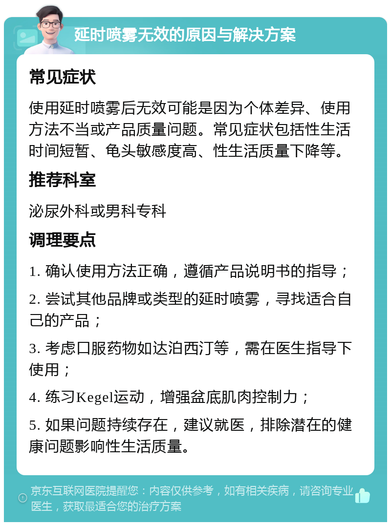 延时喷雾无效的原因与解决方案 常见症状 使用延时喷雾后无效可能是因为个体差异、使用方法不当或产品质量问题。常见症状包括性生活时间短暂、龟头敏感度高、性生活质量下降等。 推荐科室 泌尿外科或男科专科 调理要点 1. 确认使用方法正确，遵循产品说明书的指导； 2. 尝试其他品牌或类型的延时喷雾，寻找适合自己的产品； 3. 考虑口服药物如达泊西汀等，需在医生指导下使用； 4. 练习Kegel运动，增强盆底肌肉控制力； 5. 如果问题持续存在，建议就医，排除潜在的健康问题影响性生活质量。