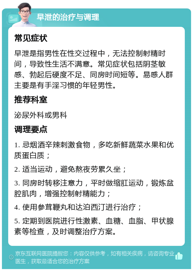 早泄的治疗与调理 常见症状 早泄是指男性在性交过程中，无法控制射精时间，导致性生活不满意。常见症状包括阴茎敏感、勃起后硬度不足、同房时间短等。易感人群主要是有手淫习惯的年轻男性。 推荐科室 泌尿外科或男科 调理要点 1. 忌烟酒辛辣刺激食物，多吃新鲜蔬菜水果和优质蛋白质； 2. 适当运动，避免熬夜劳累久坐； 3. 同房时转移注意力，平时做缩肛运动，锻炼盆腔肌肉，增强控制射精能力； 4. 使用参茸鞭丸和达泊西汀进行治疗； 5. 定期到医院进行性激素、血糖、血脂、甲状腺素等检查，及时调整治疗方案。