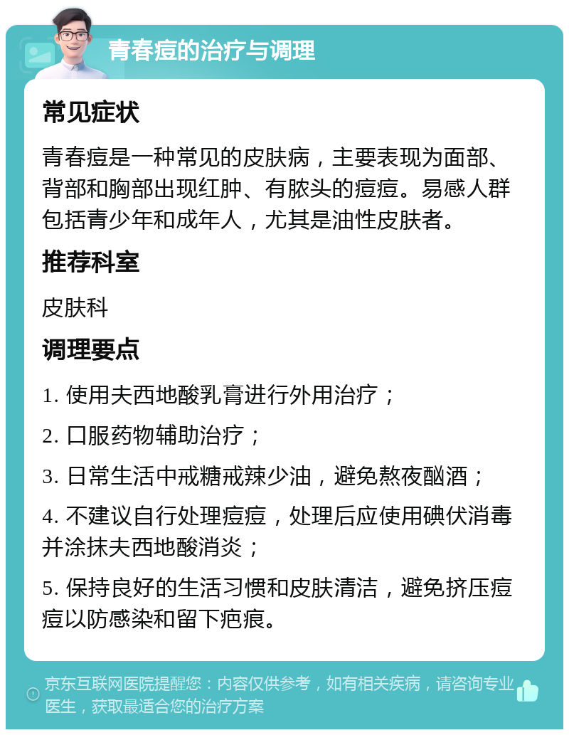 青春痘的治疗与调理 常见症状 青春痘是一种常见的皮肤病，主要表现为面部、背部和胸部出现红肿、有脓头的痘痘。易感人群包括青少年和成年人，尤其是油性皮肤者。 推荐科室 皮肤科 调理要点 1. 使用夫西地酸乳膏进行外用治疗； 2. 口服药物辅助治疗； 3. 日常生活中戒糖戒辣少油，避免熬夜酗酒； 4. 不建议自行处理痘痘，处理后应使用碘伏消毒并涂抹夫西地酸消炎； 5. 保持良好的生活习惯和皮肤清洁，避免挤压痘痘以防感染和留下疤痕。