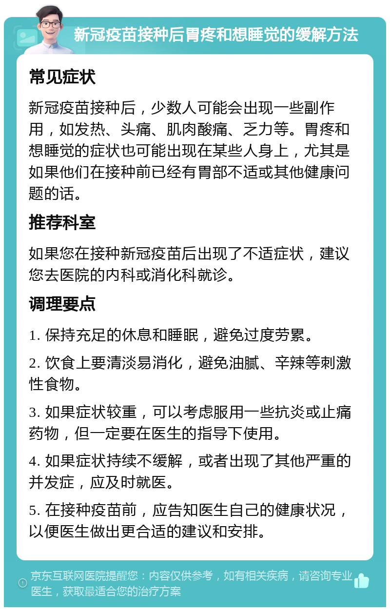 新冠疫苗接种后胃疼和想睡觉的缓解方法 常见症状 新冠疫苗接种后，少数人可能会出现一些副作用，如发热、头痛、肌肉酸痛、乏力等。胃疼和想睡觉的症状也可能出现在某些人身上，尤其是如果他们在接种前已经有胃部不适或其他健康问题的话。 推荐科室 如果您在接种新冠疫苗后出现了不适症状，建议您去医院的内科或消化科就诊。 调理要点 1. 保持充足的休息和睡眠，避免过度劳累。 2. 饮食上要清淡易消化，避免油腻、辛辣等刺激性食物。 3. 如果症状较重，可以考虑服用一些抗炎或止痛药物，但一定要在医生的指导下使用。 4. 如果症状持续不缓解，或者出现了其他严重的并发症，应及时就医。 5. 在接种疫苗前，应告知医生自己的健康状况，以便医生做出更合适的建议和安排。