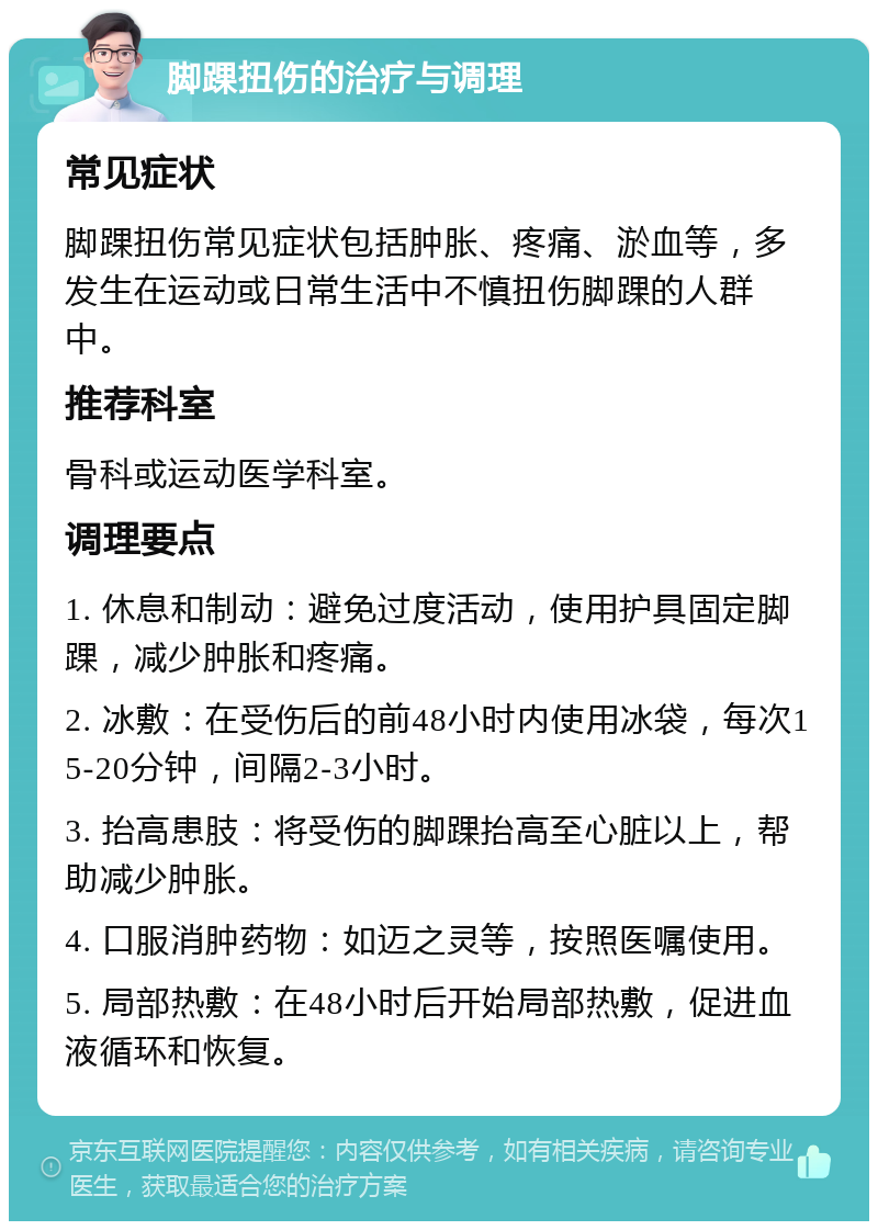 脚踝扭伤的治疗与调理 常见症状 脚踝扭伤常见症状包括肿胀、疼痛、淤血等，多发生在运动或日常生活中不慎扭伤脚踝的人群中。 推荐科室 骨科或运动医学科室。 调理要点 1. 休息和制动：避免过度活动，使用护具固定脚踝，减少肿胀和疼痛。 2. 冰敷：在受伤后的前48小时内使用冰袋，每次15-20分钟，间隔2-3小时。 3. 抬高患肢：将受伤的脚踝抬高至心脏以上，帮助减少肿胀。 4. 口服消肿药物：如迈之灵等，按照医嘱使用。 5. 局部热敷：在48小时后开始局部热敷，促进血液循环和恢复。