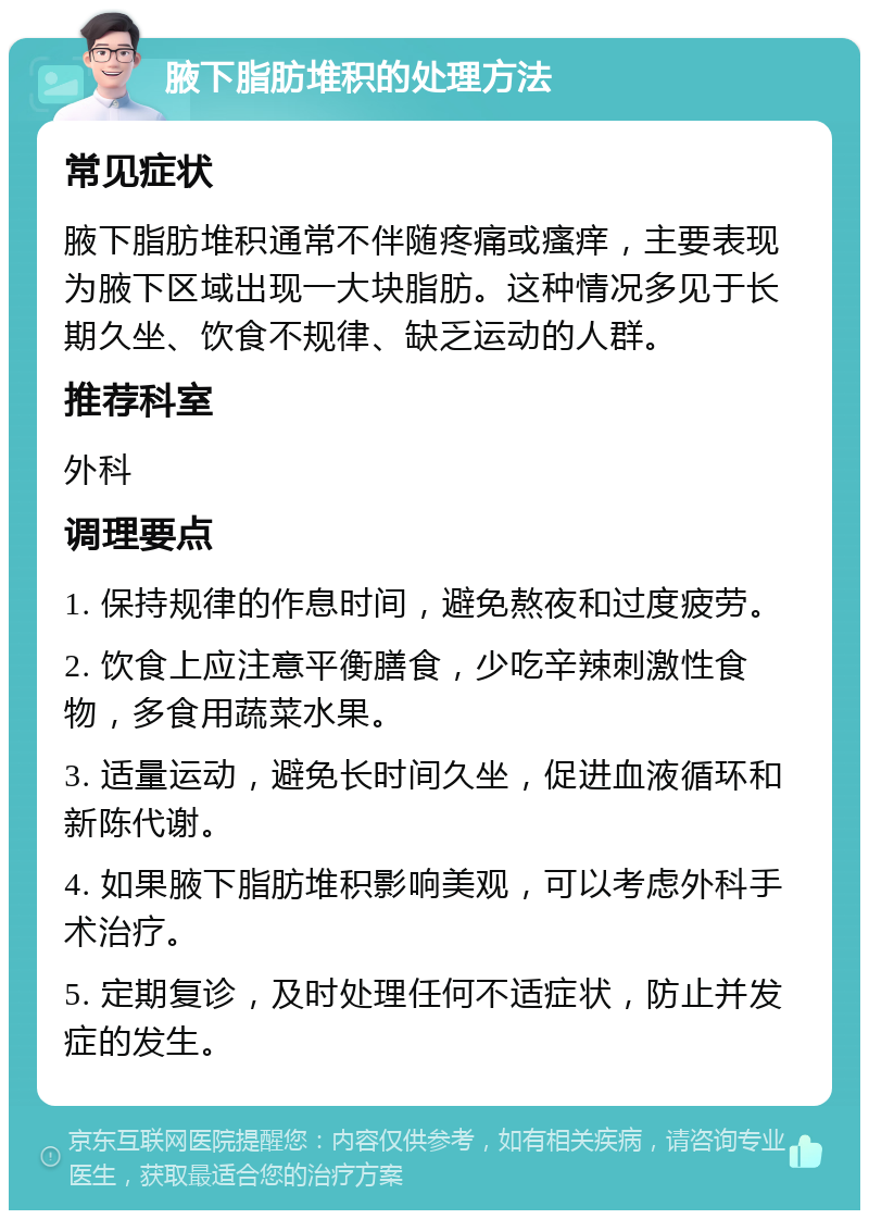 腋下脂肪堆积的处理方法 常见症状 腋下脂肪堆积通常不伴随疼痛或瘙痒，主要表现为腋下区域出现一大块脂肪。这种情况多见于长期久坐、饮食不规律、缺乏运动的人群。 推荐科室 外科 调理要点 1. 保持规律的作息时间，避免熬夜和过度疲劳。 2. 饮食上应注意平衡膳食，少吃辛辣刺激性食物，多食用蔬菜水果。 3. 适量运动，避免长时间久坐，促进血液循环和新陈代谢。 4. 如果腋下脂肪堆积影响美观，可以考虑外科手术治疗。 5. 定期复诊，及时处理任何不适症状，防止并发症的发生。