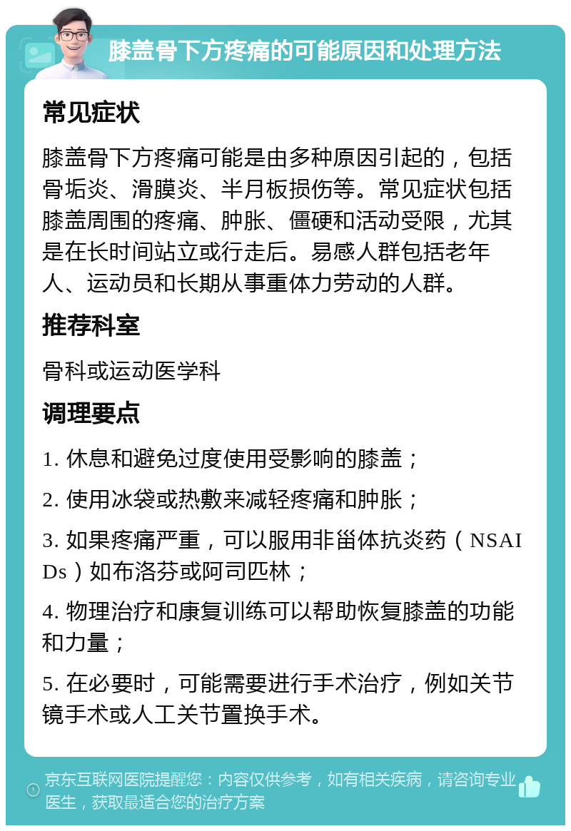 膝盖骨下方疼痛的可能原因和处理方法 常见症状 膝盖骨下方疼痛可能是由多种原因引起的，包括骨垢炎、滑膜炎、半月板损伤等。常见症状包括膝盖周围的疼痛、肿胀、僵硬和活动受限，尤其是在长时间站立或行走后。易感人群包括老年人、运动员和长期从事重体力劳动的人群。 推荐科室 骨科或运动医学科 调理要点 1. 休息和避免过度使用受影响的膝盖； 2. 使用冰袋或热敷来减轻疼痛和肿胀； 3. 如果疼痛严重，可以服用非甾体抗炎药（NSAIDs）如布洛芬或阿司匹林； 4. 物理治疗和康复训练可以帮助恢复膝盖的功能和力量； 5. 在必要时，可能需要进行手术治疗，例如关节镜手术或人工关节置换手术。