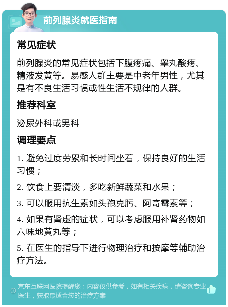 前列腺炎就医指南 常见症状 前列腺炎的常见症状包括下腹疼痛、睾丸酸疼、精液发黄等。易感人群主要是中老年男性，尤其是有不良生活习惯或性生活不规律的人群。 推荐科室 泌尿外科或男科 调理要点 1. 避免过度劳累和长时间坐着，保持良好的生活习惯； 2. 饮食上要清淡，多吃新鲜蔬菜和水果； 3. 可以服用抗生素如头孢克肟、阿奇霉素等； 4. 如果有肾虚的症状，可以考虑服用补肾药物如六味地黄丸等； 5. 在医生的指导下进行物理治疗和按摩等辅助治疗方法。