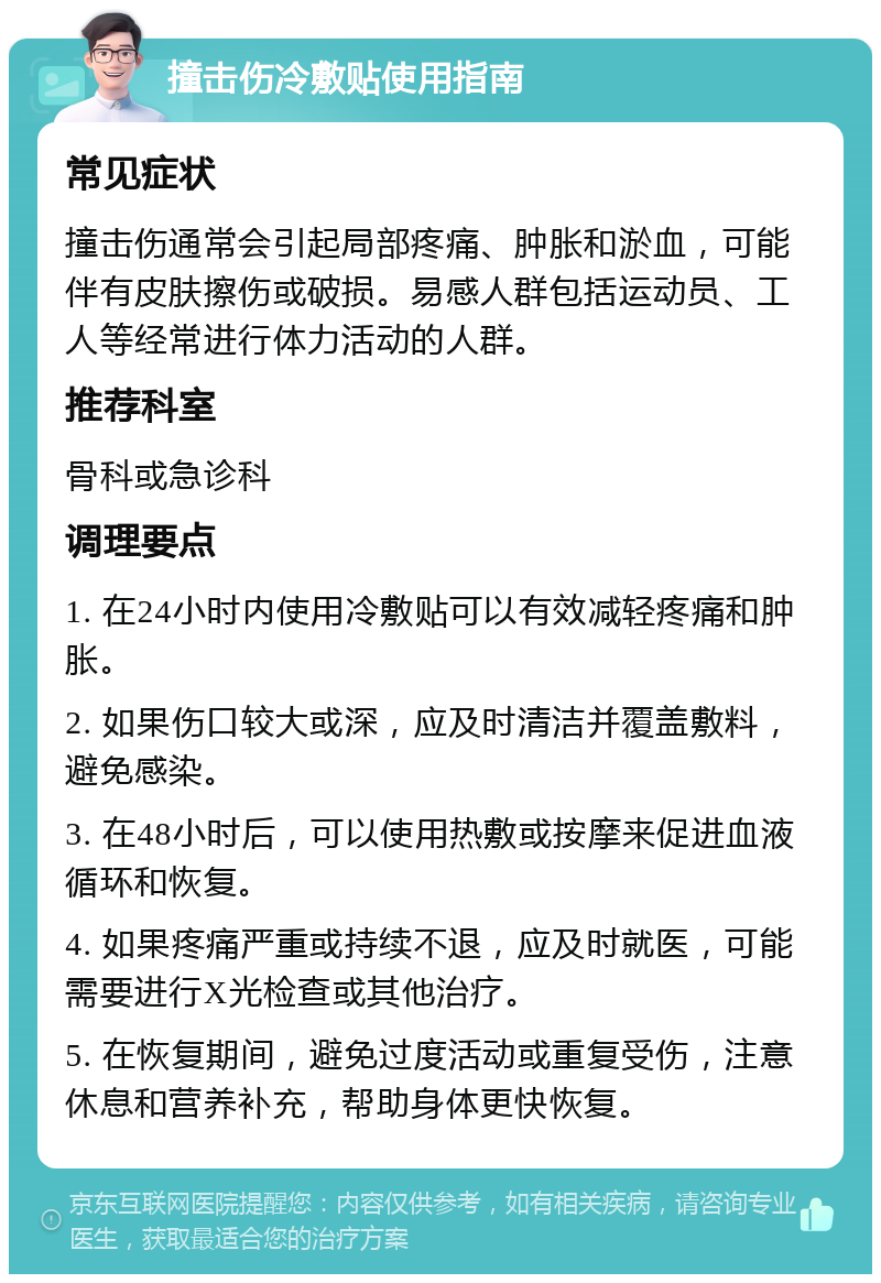 撞击伤冷敷贴使用指南 常见症状 撞击伤通常会引起局部疼痛、肿胀和淤血，可能伴有皮肤擦伤或破损。易感人群包括运动员、工人等经常进行体力活动的人群。 推荐科室 骨科或急诊科 调理要点 1. 在24小时内使用冷敷贴可以有效减轻疼痛和肿胀。 2. 如果伤口较大或深，应及时清洁并覆盖敷料，避免感染。 3. 在48小时后，可以使用热敷或按摩来促进血液循环和恢复。 4. 如果疼痛严重或持续不退，应及时就医，可能需要进行X光检查或其他治疗。 5. 在恢复期间，避免过度活动或重复受伤，注意休息和营养补充，帮助身体更快恢复。