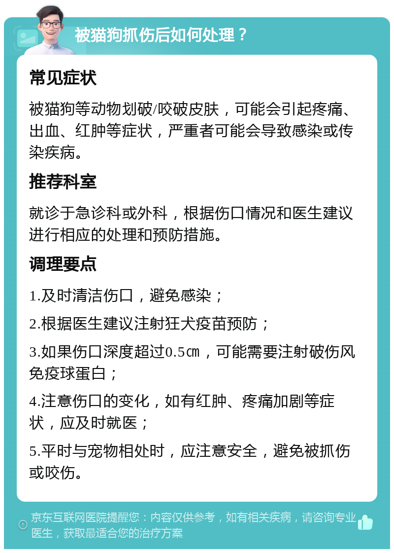 被猫狗抓伤后如何处理？ 常见症状 被猫狗等动物划破/咬破皮肤，可能会引起疼痛、出血、红肿等症状，严重者可能会导致感染或传染疾病。 推荐科室 就诊于急诊科或外科，根据伤口情况和医生建议进行相应的处理和预防措施。 调理要点 1.及时清洁伤口，避免感染； 2.根据医生建议注射狂犬疫苗预防； 3.如果伤口深度超过0.5㎝，可能需要注射破伤风免疫球蛋白； 4.注意伤口的变化，如有红肿、疼痛加剧等症状，应及时就医； 5.平时与宠物相处时，应注意安全，避免被抓伤或咬伤。