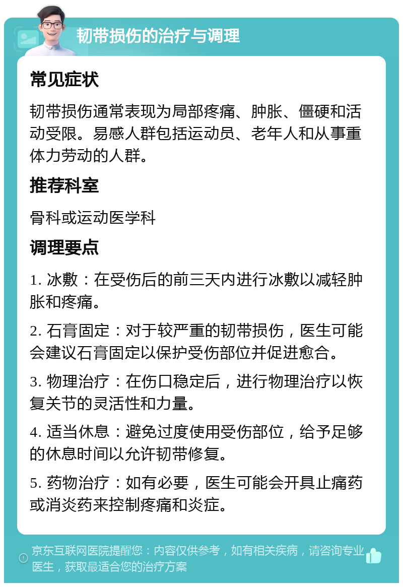 韧带损伤的治疗与调理 常见症状 韧带损伤通常表现为局部疼痛、肿胀、僵硬和活动受限。易感人群包括运动员、老年人和从事重体力劳动的人群。 推荐科室 骨科或运动医学科 调理要点 1. 冰敷：在受伤后的前三天内进行冰敷以减轻肿胀和疼痛。 2. 石膏固定：对于较严重的韧带损伤，医生可能会建议石膏固定以保护受伤部位并促进愈合。 3. 物理治疗：在伤口稳定后，进行物理治疗以恢复关节的灵活性和力量。 4. 适当休息：避免过度使用受伤部位，给予足够的休息时间以允许韧带修复。 5. 药物治疗：如有必要，医生可能会开具止痛药或消炎药来控制疼痛和炎症。