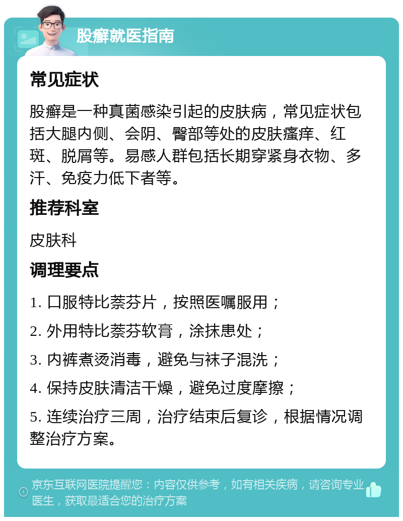 股癣就医指南 常见症状 股癣是一种真菌感染引起的皮肤病，常见症状包括大腿内侧、会阴、臀部等处的皮肤瘙痒、红斑、脱屑等。易感人群包括长期穿紧身衣物、多汗、免疫力低下者等。 推荐科室 皮肤科 调理要点 1. 口服特比萘芬片，按照医嘱服用； 2. 外用特比萘芬软膏，涂抹患处； 3. 内裤煮烫消毒，避免与袜子混洗； 4. 保持皮肤清洁干燥，避免过度摩擦； 5. 连续治疗三周，治疗结束后复诊，根据情况调整治疗方案。