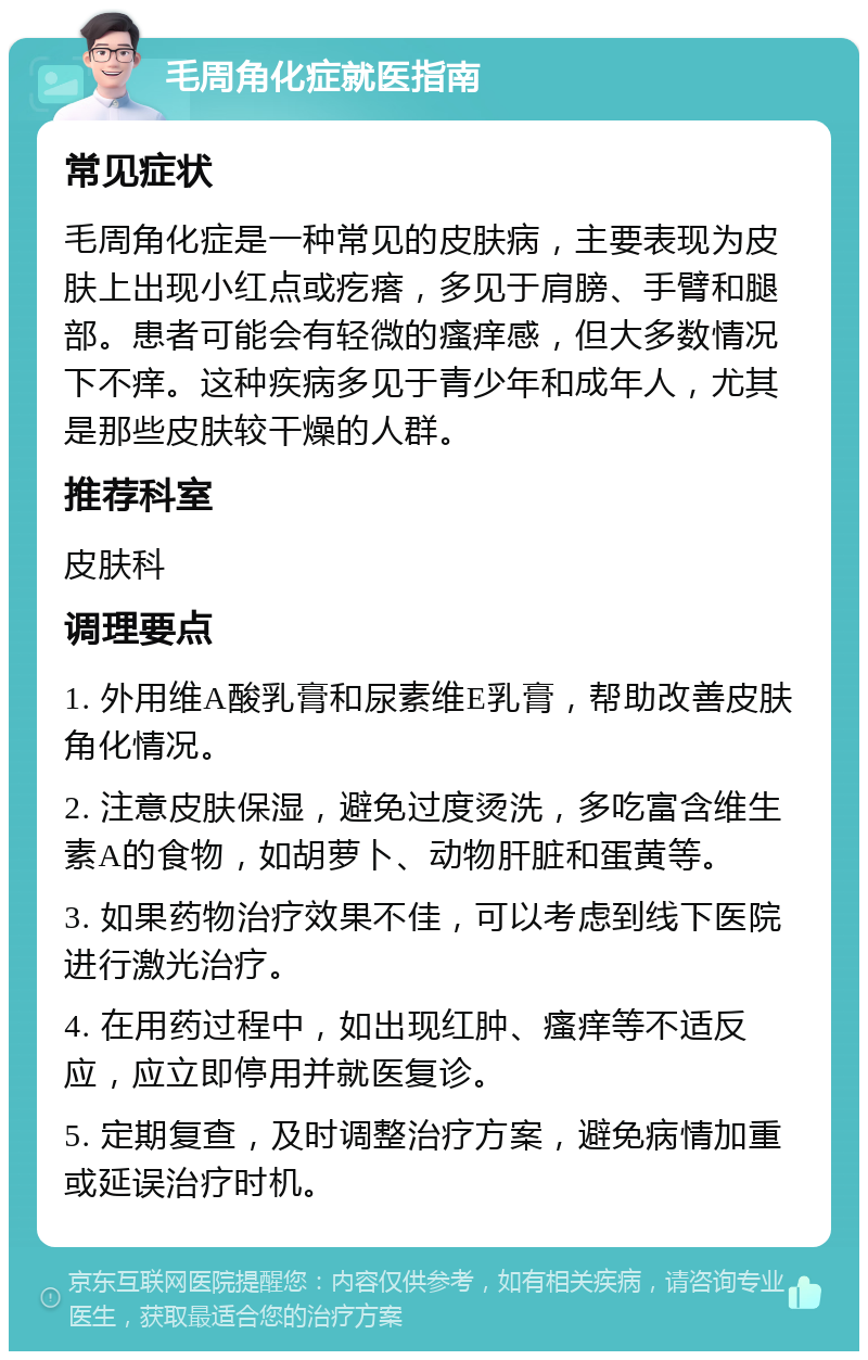 毛周角化症就医指南 常见症状 毛周角化症是一种常见的皮肤病，主要表现为皮肤上出现小红点或疙瘩，多见于肩膀、手臂和腿部。患者可能会有轻微的瘙痒感，但大多数情况下不痒。这种疾病多见于青少年和成年人，尤其是那些皮肤较干燥的人群。 推荐科室 皮肤科 调理要点 1. 外用维A酸乳膏和尿素维E乳膏，帮助改善皮肤角化情况。 2. 注意皮肤保湿，避免过度烫洗，多吃富含维生素A的食物，如胡萝卜、动物肝脏和蛋黄等。 3. 如果药物治疗效果不佳，可以考虑到线下医院进行激光治疗。 4. 在用药过程中，如出现红肿、瘙痒等不适反应，应立即停用并就医复诊。 5. 定期复查，及时调整治疗方案，避免病情加重或延误治疗时机。