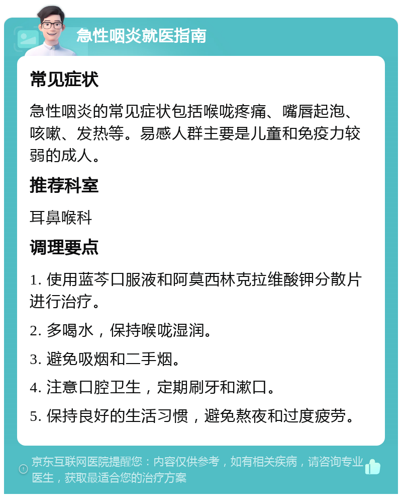 急性咽炎就医指南 常见症状 急性咽炎的常见症状包括喉咙疼痛、嘴唇起泡、咳嗽、发热等。易感人群主要是儿童和免疫力较弱的成人。 推荐科室 耳鼻喉科 调理要点 1. 使用蓝芩口服液和阿莫西林克拉维酸钾分散片进行治疗。 2. 多喝水，保持喉咙湿润。 3. 避免吸烟和二手烟。 4. 注意口腔卫生，定期刷牙和漱口。 5. 保持良好的生活习惯，避免熬夜和过度疲劳。