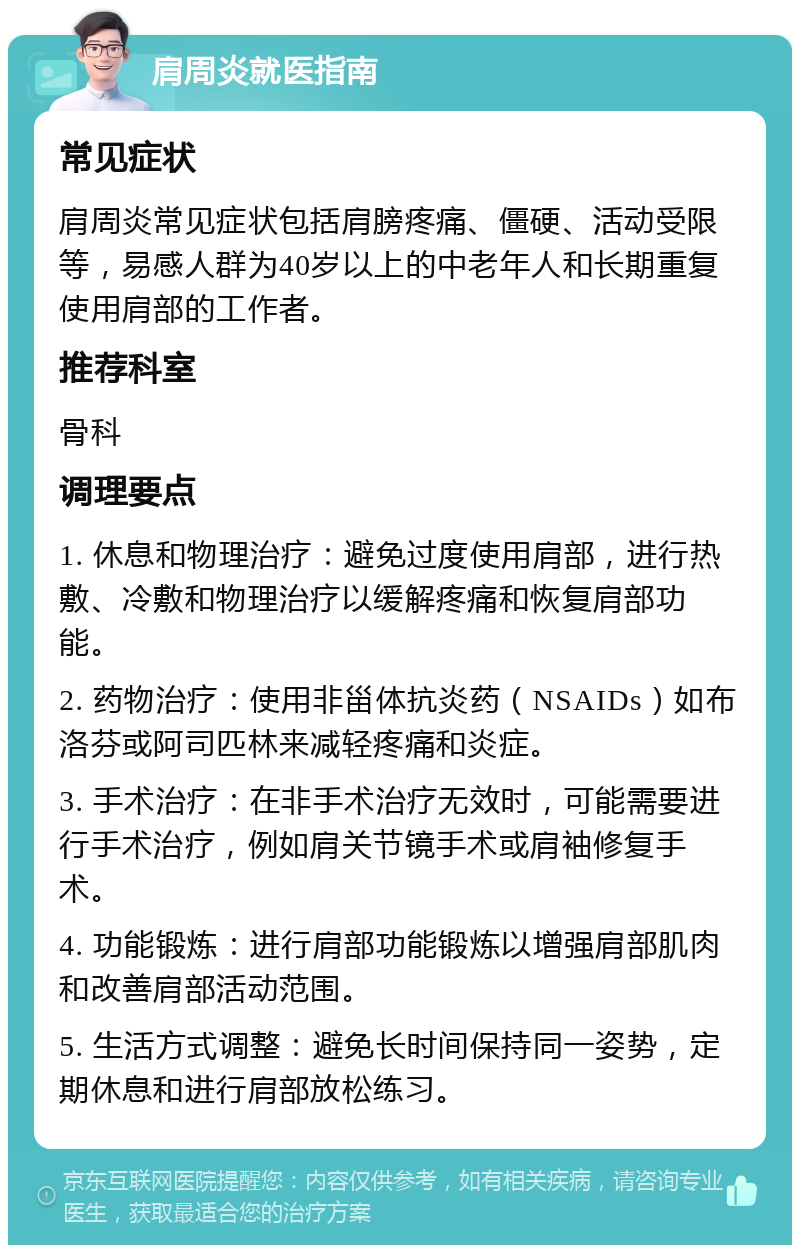 肩周炎就医指南 常见症状 肩周炎常见症状包括肩膀疼痛、僵硬、活动受限等，易感人群为40岁以上的中老年人和长期重复使用肩部的工作者。 推荐科室 骨科 调理要点 1. 休息和物理治疗：避免过度使用肩部，进行热敷、冷敷和物理治疗以缓解疼痛和恢复肩部功能。 2. 药物治疗：使用非甾体抗炎药（NSAIDs）如布洛芬或阿司匹林来减轻疼痛和炎症。 3. 手术治疗：在非手术治疗无效时，可能需要进行手术治疗，例如肩关节镜手术或肩袖修复手术。 4. 功能锻炼：进行肩部功能锻炼以增强肩部肌肉和改善肩部活动范围。 5. 生活方式调整：避免长时间保持同一姿势，定期休息和进行肩部放松练习。