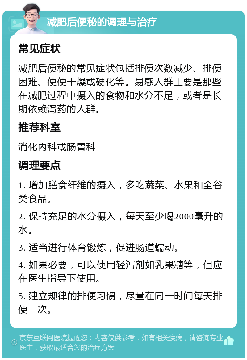 减肥后便秘的调理与治疗 常见症状 减肥后便秘的常见症状包括排便次数减少、排便困难、便便干燥或硬化等。易感人群主要是那些在减肥过程中摄入的食物和水分不足，或者是长期依赖泻药的人群。 推荐科室 消化内科或肠胃科 调理要点 1. 增加膳食纤维的摄入，多吃蔬菜、水果和全谷类食品。 2. 保持充足的水分摄入，每天至少喝2000毫升的水。 3. 适当进行体育锻炼，促进肠道蠕动。 4. 如果必要，可以使用轻泻剂如乳果糖等，但应在医生指导下使用。 5. 建立规律的排便习惯，尽量在同一时间每天排便一次。