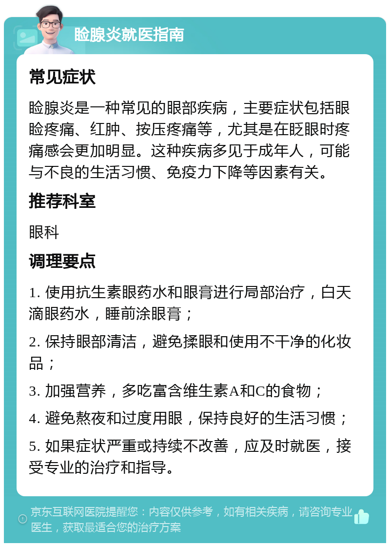 睑腺炎就医指南 常见症状 睑腺炎是一种常见的眼部疾病，主要症状包括眼睑疼痛、红肿、按压疼痛等，尤其是在眨眼时疼痛感会更加明显。这种疾病多见于成年人，可能与不良的生活习惯、免疫力下降等因素有关。 推荐科室 眼科 调理要点 1. 使用抗生素眼药水和眼膏进行局部治疗，白天滴眼药水，睡前涂眼膏； 2. 保持眼部清洁，避免揉眼和使用不干净的化妆品； 3. 加强营养，多吃富含维生素A和C的食物； 4. 避免熬夜和过度用眼，保持良好的生活习惯； 5. 如果症状严重或持续不改善，应及时就医，接受专业的治疗和指导。