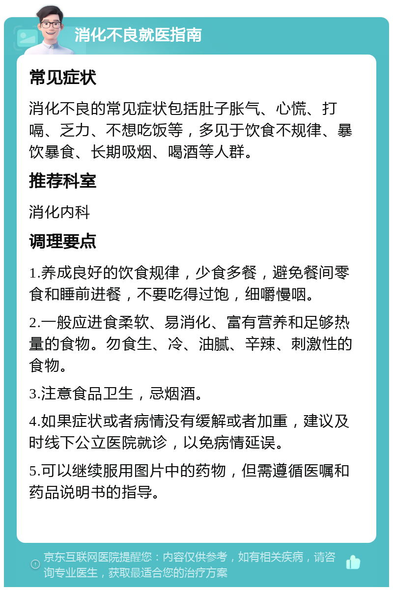 消化不良就医指南 常见症状 消化不良的常见症状包括肚子胀气、心慌、打嗝、乏力、不想吃饭等，多见于饮食不规律、暴饮暴食、长期吸烟、喝酒等人群。 推荐科室 消化内科 调理要点 1.养成良好的饮食规律，少食多餐，避免餐间零食和睡前进餐，不要吃得过饱，细嚼慢咽。 2.一般应进食柔软、易消化、富有营养和足够热量的食物。勿食生、冷、油腻、辛辣、刺激性的食物。 3.注意食品卫生，忌烟酒。 4.如果症状或者病情没有缓解或者加重，建议及时线下公立医院就诊，以免病情延误。 5.可以继续服用图片中的药物，但需遵循医嘱和药品说明书的指导。