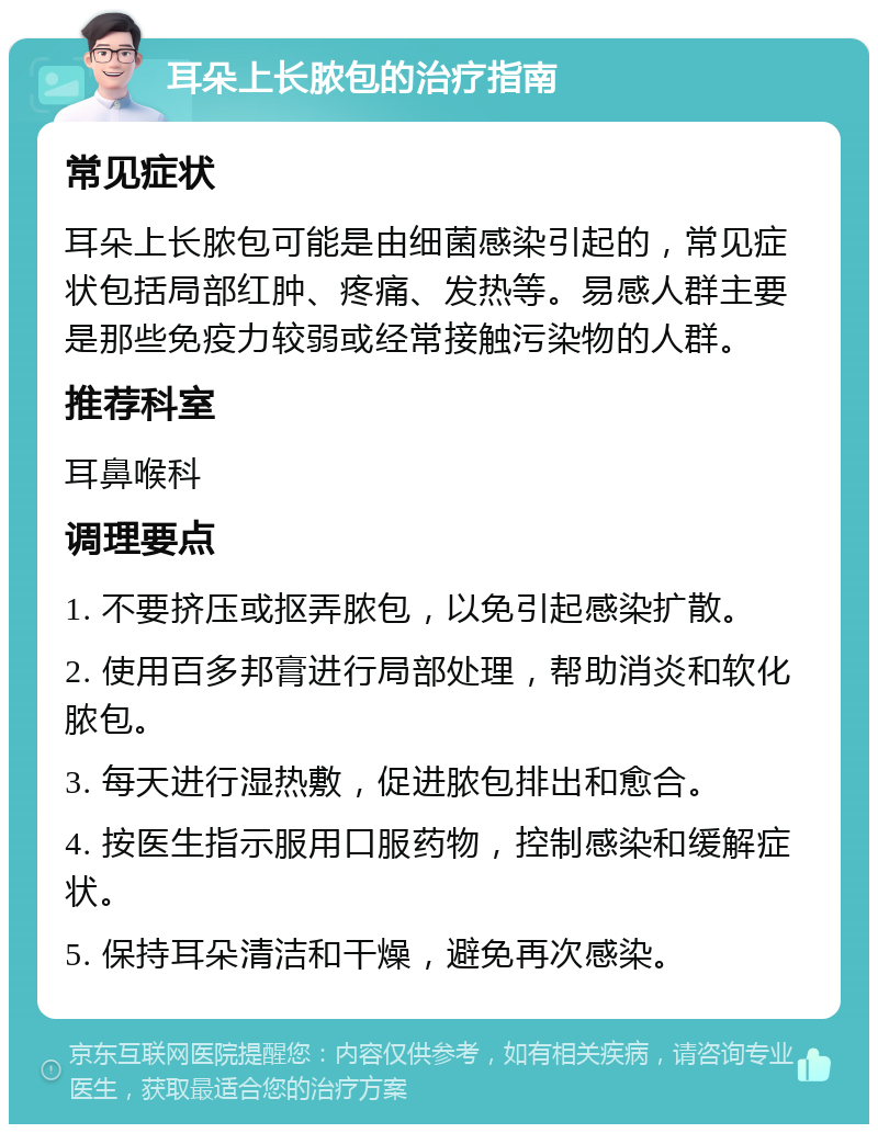 耳朵上长脓包的治疗指南 常见症状 耳朵上长脓包可能是由细菌感染引起的，常见症状包括局部红肿、疼痛、发热等。易感人群主要是那些免疫力较弱或经常接触污染物的人群。 推荐科室 耳鼻喉科 调理要点 1. 不要挤压或抠弄脓包，以免引起感染扩散。 2. 使用百多邦膏进行局部处理，帮助消炎和软化脓包。 3. 每天进行湿热敷，促进脓包排出和愈合。 4. 按医生指示服用口服药物，控制感染和缓解症状。 5. 保持耳朵清洁和干燥，避免再次感染。