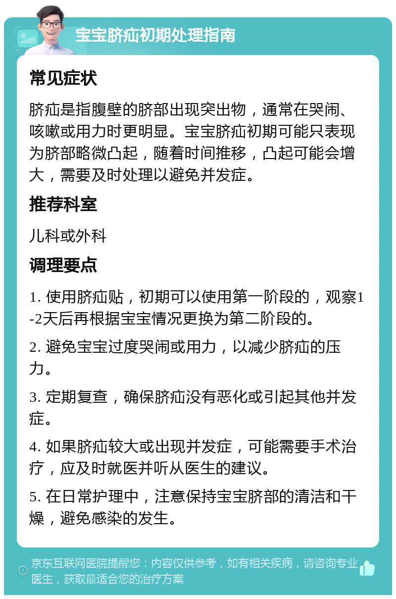 宝宝脐疝初期处理指南 常见症状 脐疝是指腹壁的脐部出现突出物，通常在哭闹、咳嗽或用力时更明显。宝宝脐疝初期可能只表现为脐部略微凸起，随着时间推移，凸起可能会增大，需要及时处理以避免并发症。 推荐科室 儿科或外科 调理要点 1. 使用脐疝贴，初期可以使用第一阶段的，观察1-2天后再根据宝宝情况更换为第二阶段的。 2. 避免宝宝过度哭闹或用力，以减少脐疝的压力。 3. 定期复查，确保脐疝没有恶化或引起其他并发症。 4. 如果脐疝较大或出现并发症，可能需要手术治疗，应及时就医并听从医生的建议。 5. 在日常护理中，注意保持宝宝脐部的清洁和干燥，避免感染的发生。