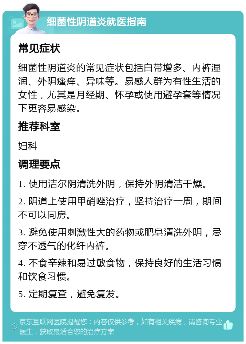 细菌性阴道炎就医指南 常见症状 细菌性阴道炎的常见症状包括白带增多、内裤湿润、外阴瘙痒、异味等。易感人群为有性生活的女性，尤其是月经期、怀孕或使用避孕套等情况下更容易感染。 推荐科室 妇科 调理要点 1. 使用洁尔阴清洗外阴，保持外阴清洁干燥。 2. 阴道上使用甲硝唑治疗，坚持治疗一周，期间不可以同房。 3. 避免使用刺激性大的药物或肥皂清洗外阴，忌穿不透气的化纤内裤。 4. 不食辛辣和易过敏食物，保持良好的生活习惯和饮食习惯。 5. 定期复查，避免复发。