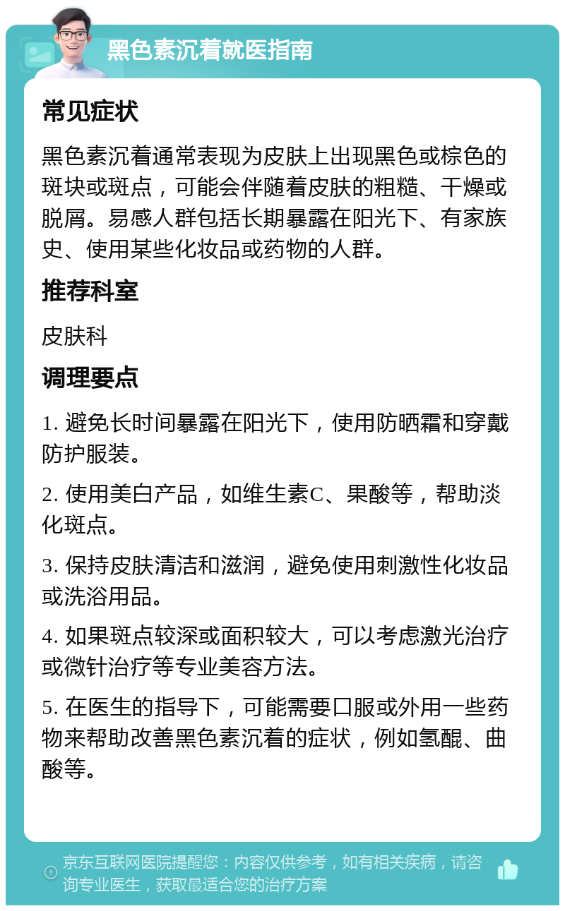 黑色素沉着就医指南 常见症状 黑色素沉着通常表现为皮肤上出现黑色或棕色的斑块或斑点，可能会伴随着皮肤的粗糙、干燥或脱屑。易感人群包括长期暴露在阳光下、有家族史、使用某些化妆品或药物的人群。 推荐科室 皮肤科 调理要点 1. 避免长时间暴露在阳光下，使用防晒霜和穿戴防护服装。 2. 使用美白产品，如维生素C、果酸等，帮助淡化斑点。 3. 保持皮肤清洁和滋润，避免使用刺激性化妆品或洗浴用品。 4. 如果斑点较深或面积较大，可以考虑激光治疗或微针治疗等专业美容方法。 5. 在医生的指导下，可能需要口服或外用一些药物来帮助改善黑色素沉着的症状，例如氢醌、曲酸等。