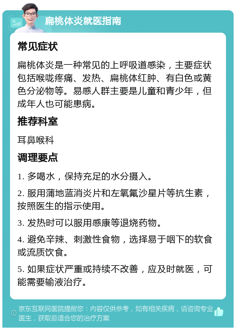 扁桃体炎就医指南 常见症状 扁桃体炎是一种常见的上呼吸道感染，主要症状包括喉咙疼痛、发热、扁桃体红肿、有白色或黄色分泌物等。易感人群主要是儿童和青少年，但成年人也可能患病。 推荐科室 耳鼻喉科 调理要点 1. 多喝水，保持充足的水分摄入。 2. 服用蒲地蓝消炎片和左氧氟沙星片等抗生素，按照医生的指示使用。 3. 发热时可以服用感康等退烧药物。 4. 避免辛辣、刺激性食物，选择易于咽下的软食或流质饮食。 5. 如果症状严重或持续不改善，应及时就医，可能需要输液治疗。