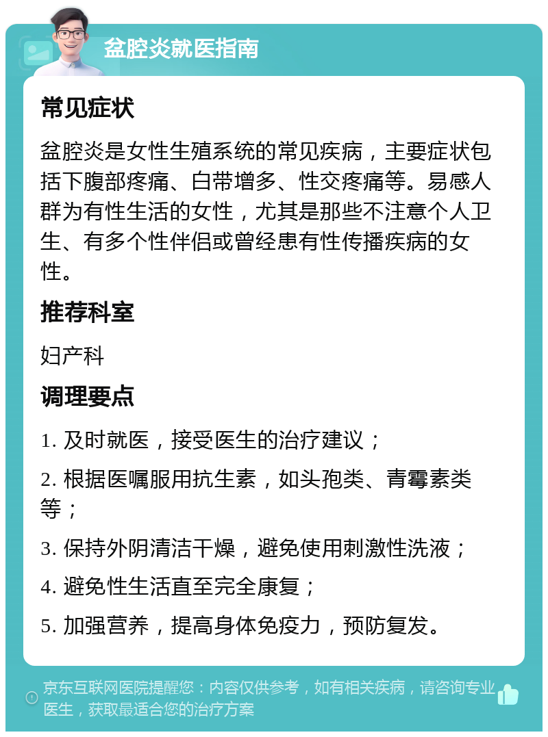 盆腔炎就医指南 常见症状 盆腔炎是女性生殖系统的常见疾病，主要症状包括下腹部疼痛、白带增多、性交疼痛等。易感人群为有性生活的女性，尤其是那些不注意个人卫生、有多个性伴侣或曾经患有性传播疾病的女性。 推荐科室 妇产科 调理要点 1. 及时就医，接受医生的治疗建议； 2. 根据医嘱服用抗生素，如头孢类、青霉素类等； 3. 保持外阴清洁干燥，避免使用刺激性洗液； 4. 避免性生活直至完全康复； 5. 加强营养，提高身体免疫力，预防复发。