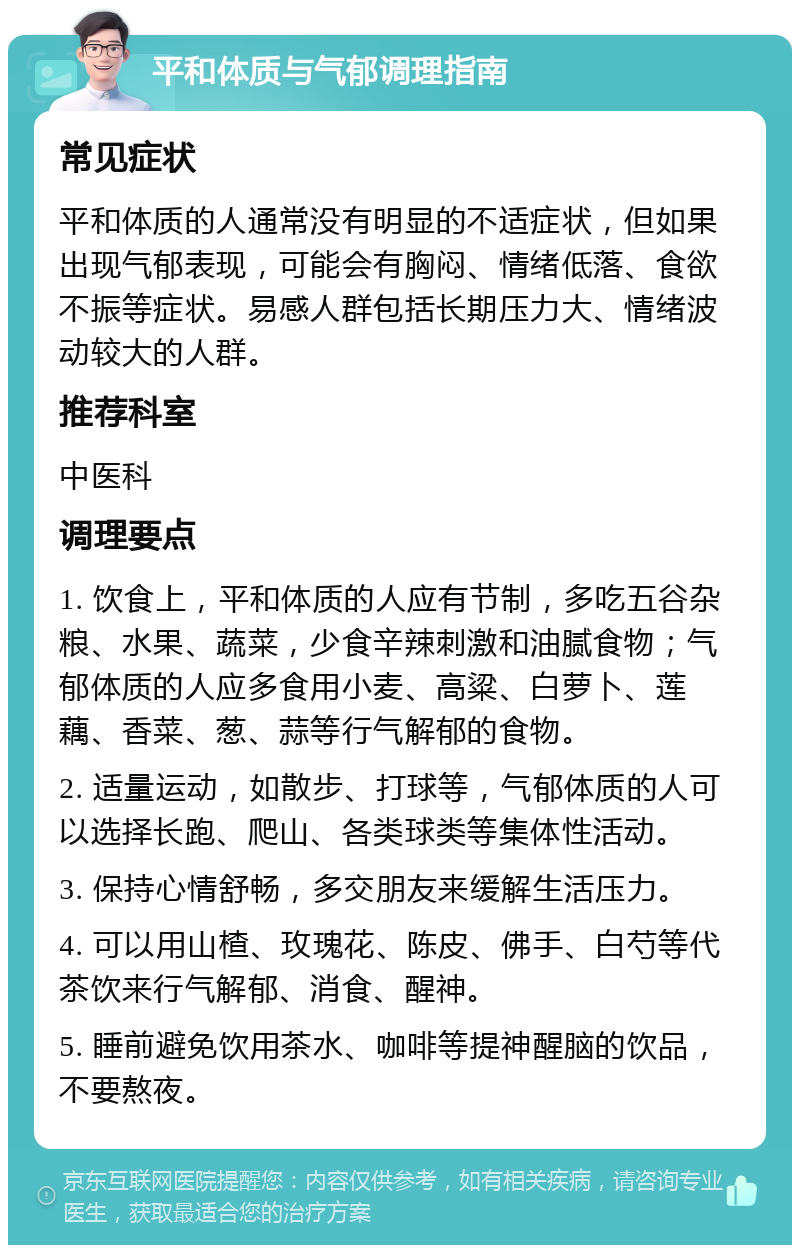 平和体质与气郁调理指南 常见症状 平和体质的人通常没有明显的不适症状，但如果出现气郁表现，可能会有胸闷、情绪低落、食欲不振等症状。易感人群包括长期压力大、情绪波动较大的人群。 推荐科室 中医科 调理要点 1. 饮食上，平和体质的人应有节制，多吃五谷杂粮、水果、蔬菜，少食辛辣刺激和油腻食物；气郁体质的人应多食用小麦、高粱、白萝卜、莲藕、香菜、葱、蒜等行气解郁的食物。 2. 适量运动，如散步、打球等，气郁体质的人可以选择长跑、爬山、各类球类等集体性活动。 3. 保持心情舒畅，多交朋友来缓解生活压力。 4. 可以用山楂、玫瑰花、陈皮、佛手、白芍等代茶饮来行气解郁、消食、醒神。 5. 睡前避免饮用茶水、咖啡等提神醒脑的饮品，不要熬夜。