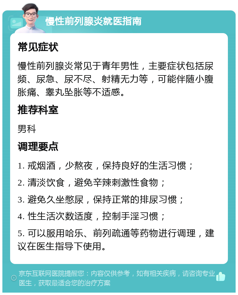 慢性前列腺炎就医指南 常见症状 慢性前列腺炎常见于青年男性，主要症状包括尿频、尿急、尿不尽、射精无力等，可能伴随小腹胀痛、睾丸坠胀等不适感。 推荐科室 男科 调理要点 1. 戒烟酒，少熬夜，保持良好的生活习惯； 2. 清淡饮食，避免辛辣刺激性食物； 3. 避免久坐憋尿，保持正常的排尿习惯； 4. 性生活次数适度，控制手淫习惯； 5. 可以服用哈乐、前列疏通等药物进行调理，建议在医生指导下使用。