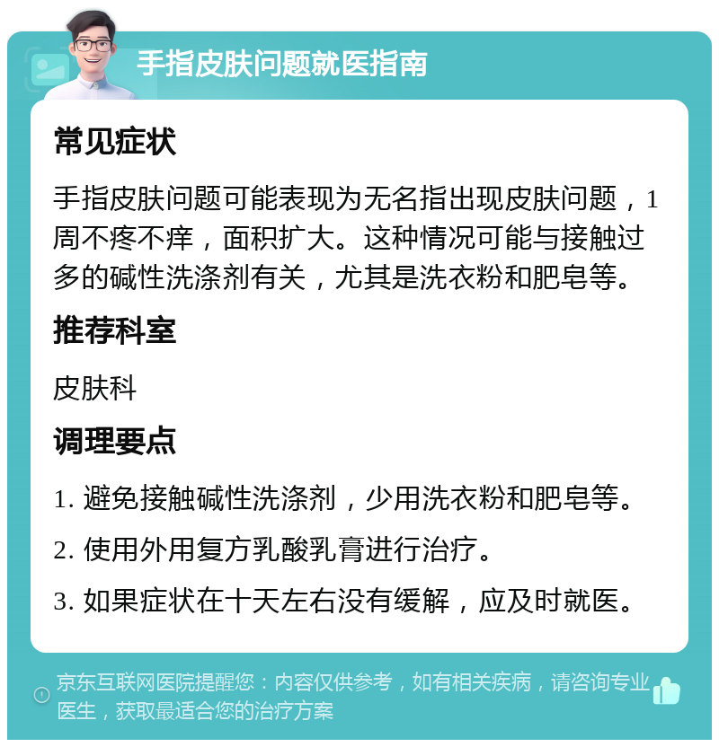 手指皮肤问题就医指南 常见症状 手指皮肤问题可能表现为无名指出现皮肤问题，1周不疼不痒，面积扩大。这种情况可能与接触过多的碱性洗涤剂有关，尤其是洗衣粉和肥皂等。 推荐科室 皮肤科 调理要点 1. 避免接触碱性洗涤剂，少用洗衣粉和肥皂等。 2. 使用外用复方乳酸乳膏进行治疗。 3. 如果症状在十天左右没有缓解，应及时就医。