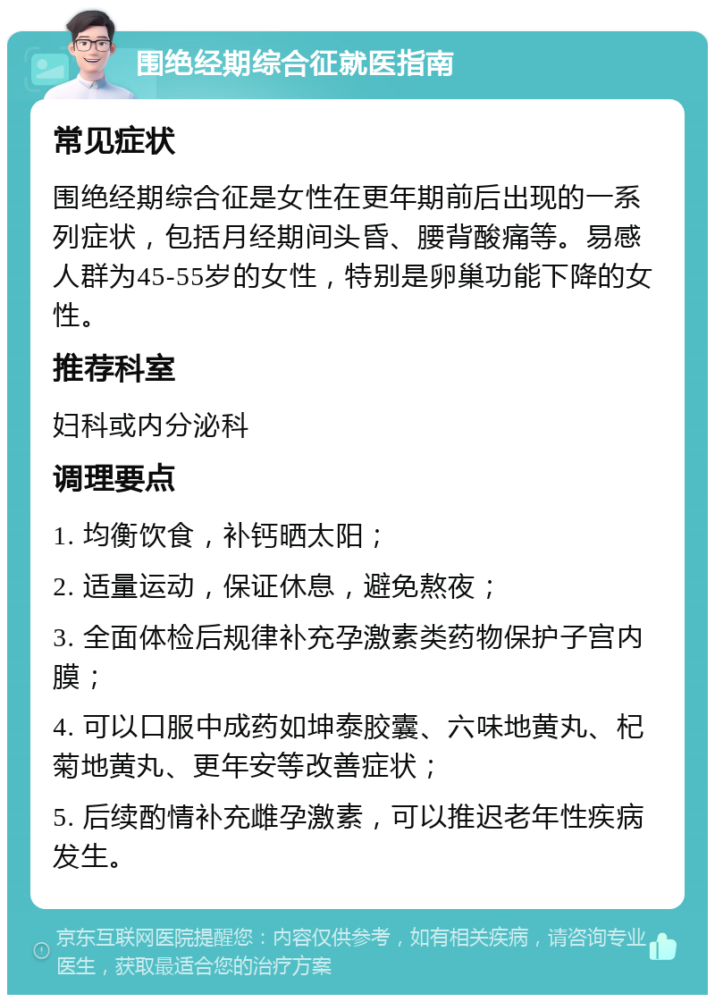 围绝经期综合征就医指南 常见症状 围绝经期综合征是女性在更年期前后出现的一系列症状，包括月经期间头昏、腰背酸痛等。易感人群为45-55岁的女性，特别是卵巢功能下降的女性。 推荐科室 妇科或内分泌科 调理要点 1. 均衡饮食，补钙晒太阳； 2. 适量运动，保证休息，避免熬夜； 3. 全面体检后规律补充孕激素类药物保护子宫内膜； 4. 可以口服中成药如坤泰胶囊、六味地黄丸、杞菊地黄丸、更年安等改善症状； 5. 后续酌情补充雌孕激素，可以推迟老年性疾病发生。