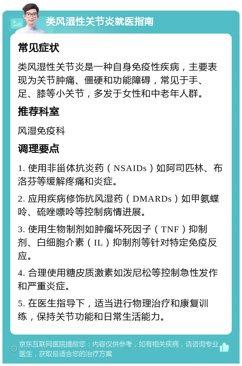 类风湿性关节炎就医指南 常见症状 类风湿性关节炎是一种自身免疫性疾病，主要表现为关节肿痛、僵硬和功能障碍，常见于手、足、膝等小关节，多发于女性和中老年人群。 推荐科室 风湿免疫科 调理要点 1. 使用非甾体抗炎药（NSAIDs）如阿司匹林、布洛芬等缓解疼痛和炎症。 2. 应用疾病修饰抗风湿药（DMARDs）如甲氨蝶呤、硫唑嘌呤等控制病情进展。 3. 使用生物制剂如肿瘤坏死因子（TNF）抑制剂、白细胞介素（IL）抑制剂等针对特定免疫反应。 4. 合理使用糖皮质激素如泼尼松等控制急性发作和严重炎症。 5. 在医生指导下，适当进行物理治疗和康复训练，保持关节功能和日常生活能力。